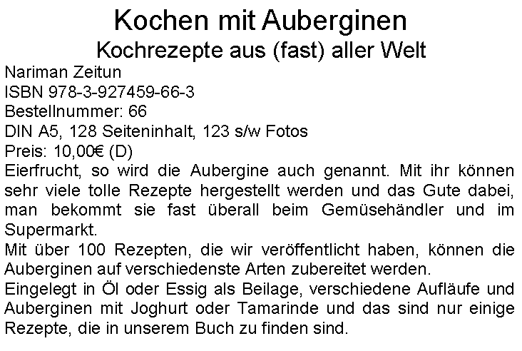 Textfeld: Kochen mit Auberginen
Kochrezepte aus (fast) aller Welt
Nariman Zeitun
ISBN 978-3-927459-66-3
Bestellnummer: 66
DIN A5, 128 Seiteninhalt, 123 s/w Fotos
Preis: 10,00€ (D)
Eierfrucht, so wird die Aubergine auch genannt. Mit ihr können sehr viele tolle Rezepte hergestellt werden und das Gute dabei, man bekommt sie fast überall beim Gemüsehändler und im Supermarkt.
Mit über 100 Rezepten, die wir veröffentlicht haben, können die Auberginen auf verschiedenste Arten zubereitet werden.
Eingelegt in Öl oder Essig als Beilage, verschiedene Aufläufe und Auberginen mit Joghurt oder Tamarinde und das sind nur einige Rezepte, die in unserem Buch zu finden sind.