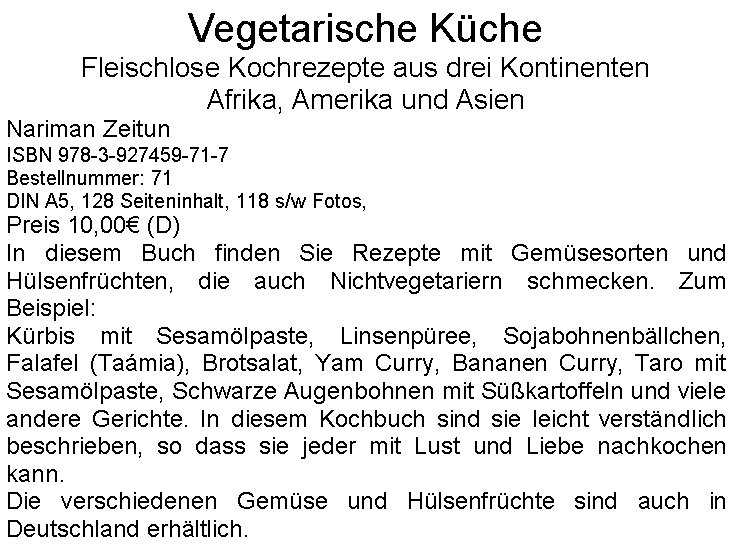 Textfeld: Vegetarische Küche
Fleischlose Kochrezepte aus drei Kontinenten
Afrika, Amerika und Asien
Nariman Zeitun
ISBN 978-3-927459-71-7
Bestellnummer: 71
DIN A5, 128 Seiteninhalt, 118 s/w Fotos,
Preis 10,00€ (D)
In diesem Buch finden Sie Rezepte mit Gemüsesorten und Hülsenfrüchten, die auch Nichtvegetariern schmecken. Zum Beispiel:
Kürbis mit Sesamölpaste, Linsenpüree, Sojabohnenbällchen, Falafel (Taámia), Brotsalat, Yam Curry, Bananen Curry, Taro mit Sesamölpaste, Schwarze Augenbohnen mit Süßkartoffeln und viele andere Gerichte. In diesem Kochbuch sind sie leicht verständlich beschrieben, so dass sie jeder mit Lust und Liebe nachkochen kann.
Die verschiedenen Gemüse und Hülsenfrüchte sind auch in Deutschland erhältlich.