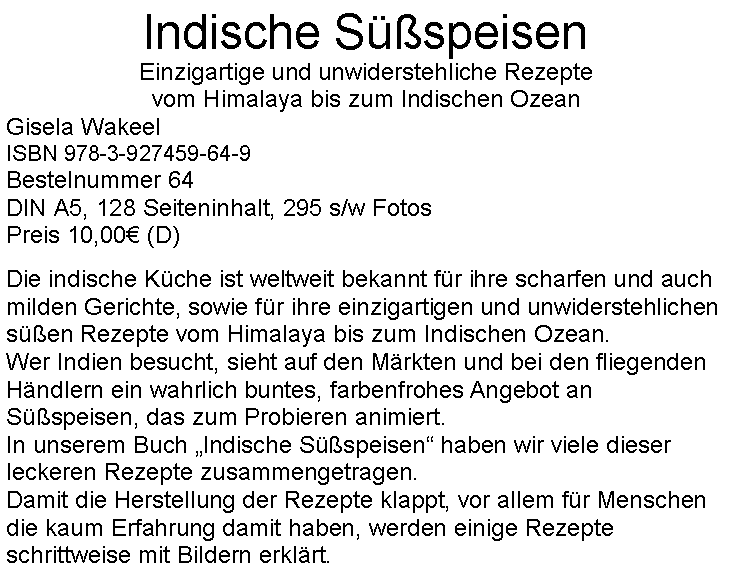 Textfeld: Indische Süßspeisen
Einzigartige und unwiderstehliche Rezepte
vom Himalaya bis zum Indischen Ozean
Gisela Wakeel
ISBN 978-3-927459-64-9
Bestelnummer 64
DIN A5, 128 Seiteninhalt, 295 s/w Fotos
Preis 10,00€ (D)
Die indische Küche ist weltweit bekannt für ihre scharfen und auch milden Gerichte, sowie für ihre einzigartigen und unwiderstehlichen süßen Rezepte vom Himalaya bis zum Indischen Ozean.
Wer Indien besucht, sieht auf den Märkten und bei den fliegenden Händlern ein wahrlich buntes, farbenfrohes Angebot an Süßspeisen, das zum Probieren animiert.
In unserem Buch „Indische Süßspeisen“ haben wir viele dieser leckeren Rezepte zusammengetragen.
Damit die Herstellung der Rezepte klappt, vor allem für Menschen die kaum Erfahrung damit haben, werden einige Rezepte schrittweise mit Bildern erklärt.