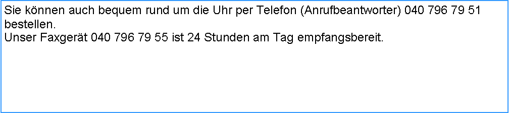 Textfeld: Sie knnen auch bequem rund um die Uhr per Telefon (Anrufbeantworter) 040 796 79 51 bestellen.Unser Faxgert 040 796 79 55 ist 24 Stunden am Tag empfangsbereit.