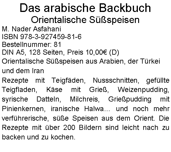 Textfeld: Das arabische Backbuch
Orientalische Süßspeisen
M. Nader Asfahani
ISBN 978-3-927459-81-6
Bestellnummer: 81
DIN A5, 128 Seiten, Preis 10,00€ (D)
Orientalische Süßspeisen aus Arabien, der Türkei und dem Iran
Rezepte mit Teigfäden, Nussschnitten, gefüllte Teigfladen, Käse mit Grieß, Weizenpudding, syrische Datteln, Milchreis, Grießpudding mit Pinienkernen, iranische Halwa… und noch mehr verführerische, süße Speisen aus dem Orient. Die Rezepte mit über 200 Bildern sind leicht nach zu backen und zu kochen.